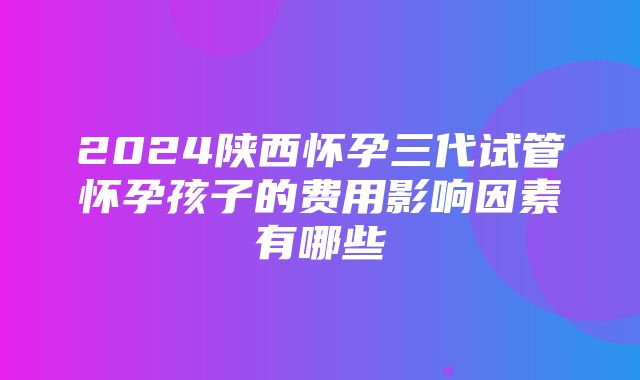 2024陕西怀孕三代试管怀孕孩子的费用影响因素有哪些