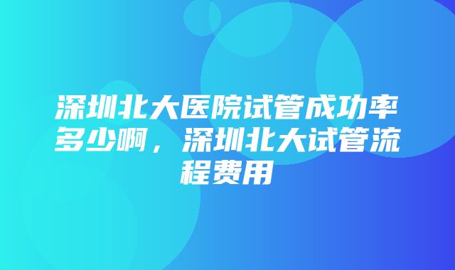 深圳北大医院试管成功率多少啊，深圳北大试管流程费用