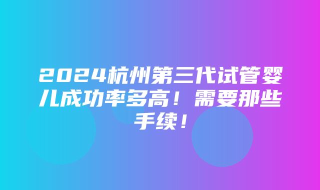 2024杭州第三代试管婴儿成功率多高！需要那些手续！