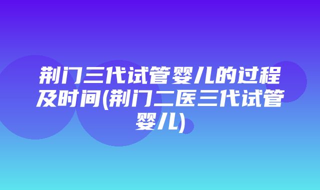 荆门三代试管婴儿的过程及时间(荆门二医三代试管婴儿)