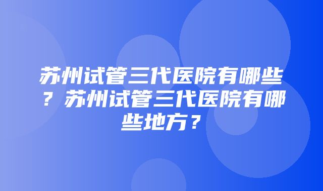 苏州试管三代医院有哪些？苏州试管三代医院有哪些地方？