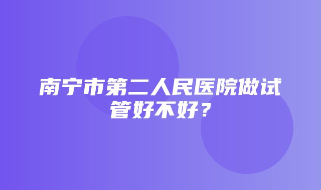 南宁市第二人民医院做试管好不好？