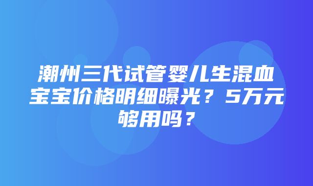 潮州三代试管婴儿生混血宝宝价格明细曝光？5万元够用吗？