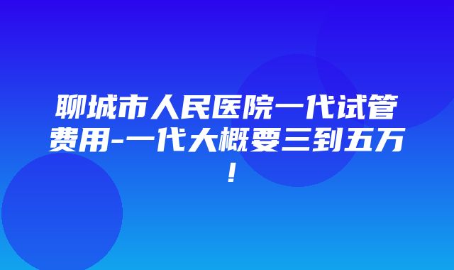 聊城市人民医院一代试管费用-一代大概要三到五万！