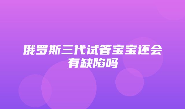 俄罗斯三代试管宝宝还会有缺陷吗