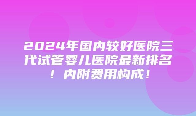 2024年国内较好医院三代试管婴儿医院最新排名！内附费用构成！