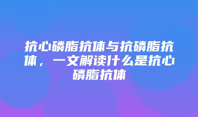 抗心磷脂抗体与抗磷脂抗体，一文解读什么是抗心磷脂抗体