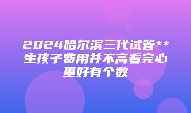 2024哈尔滨三代试管**生孩子费用并不高看完心里好有个数