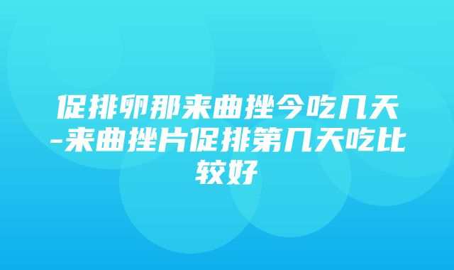 促排卵那来曲挫今吃几天-来曲挫片促排第几天吃比较好