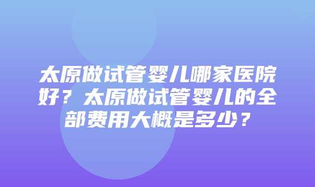 太原做试管婴儿哪家医院好？太原做试管婴儿的全部费用大概是多少？