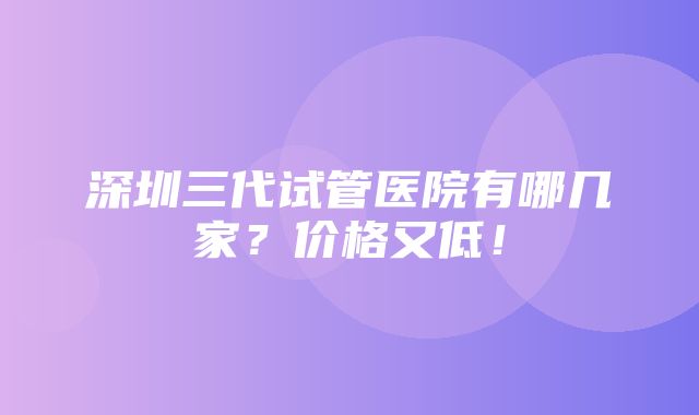 深圳三代试管医院有哪几家？价格又低！