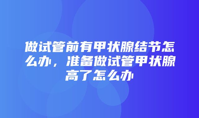 做试管前有甲状腺结节怎么办，准备做试管甲状腺高了怎么办