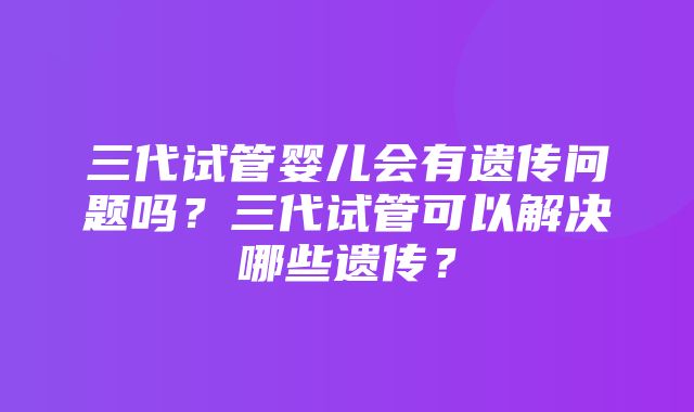 三代试管婴儿会有遗传问题吗？三代试管可以解决哪些遗传？