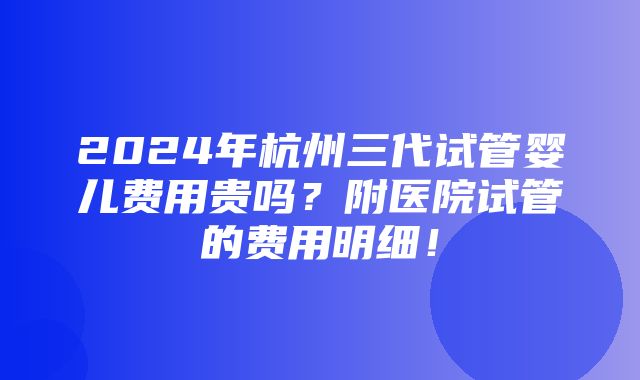 2024年杭州三代试管婴儿费用贵吗？附医院试管的费用明细！