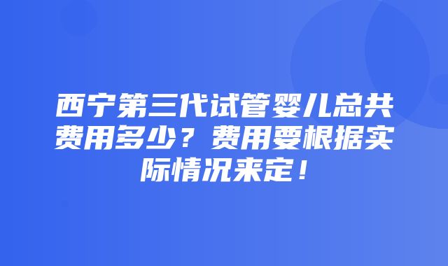 西宁第三代试管婴儿总共费用多少？费用要根据实际情况来定！