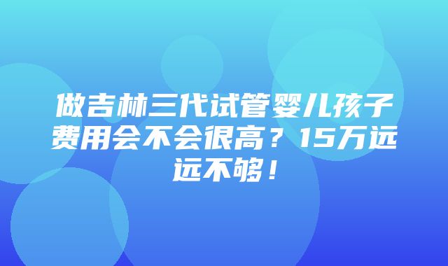 做吉林三代试管婴儿孩子费用会不会很高？15万远远不够！