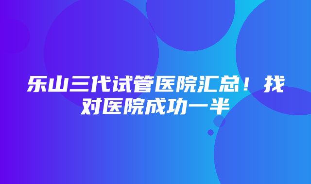 乐山三代试管医院汇总！找对医院成功一半