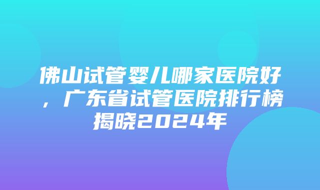 佛山试管婴儿哪家医院好，广东省试管医院排行榜揭晓2024年