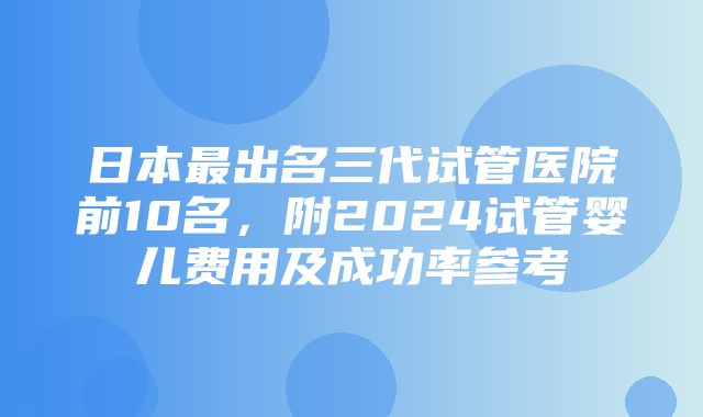 日本最出名三代试管医院前10名，附2024试管婴儿费用及成功率参考