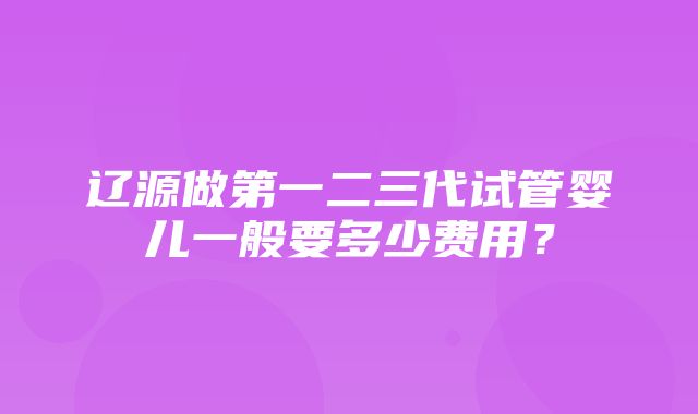 辽源做第一二三代试管婴儿一般要多少费用？