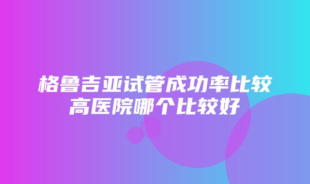 格鲁吉亚试管成功率比较高医院哪个比较好