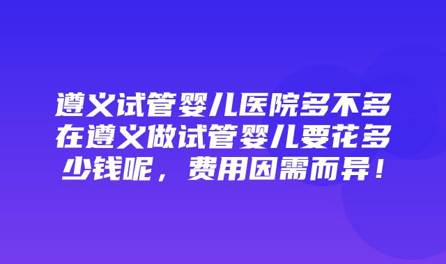 遵义试管婴儿医院多不多在遵义做试管婴儿要花多少钱呢，费用因需而异！