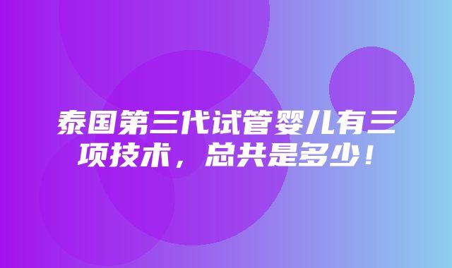 泰国第三代试管婴儿有三项技术，总共是多少！