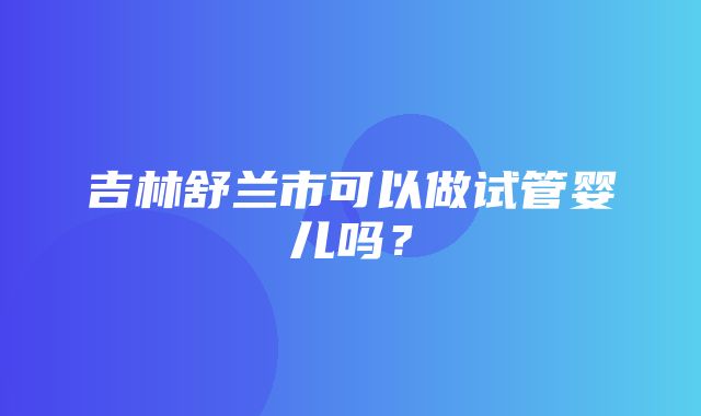 吉林舒兰市可以做试管婴儿吗？