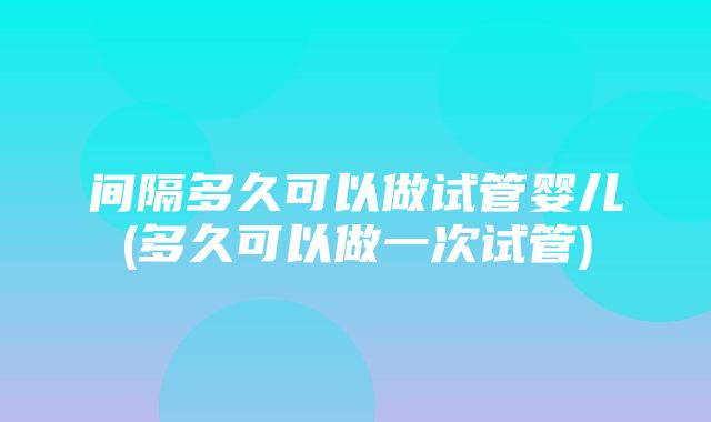 间隔多久可以做试管婴儿(多久可以做一次试管)