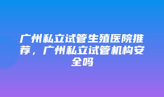 广州私立试管生殖医院推荐，广州私立试管机构安全吗