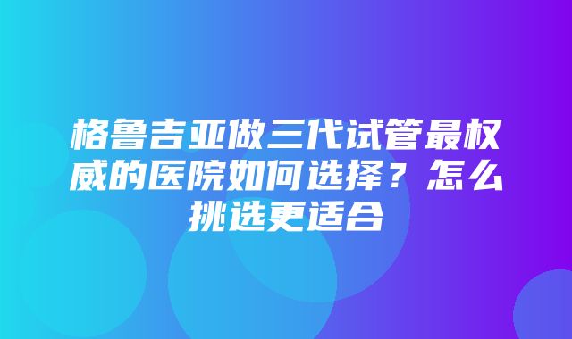 格鲁吉亚做三代试管最权威的医院如何选择？怎么挑选更适合