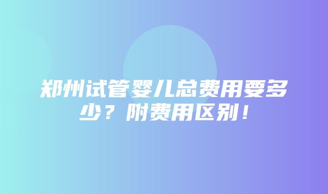 郑州试管婴儿总费用要多少？附费用区别！