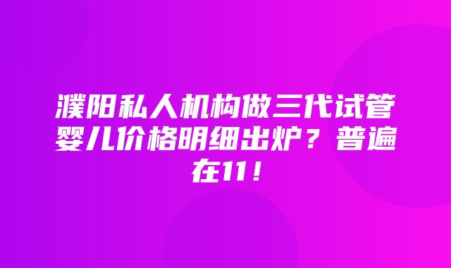 濮阳私人机构做三代试管婴儿价格明细出炉？普遍在11！