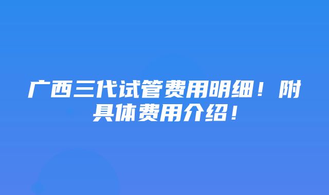 广西三代试管费用明细！附具体费用介绍！