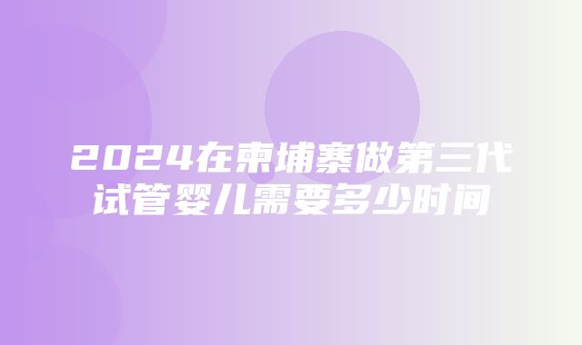 2024在柬埔寨做第三代试管婴儿需要多少时间