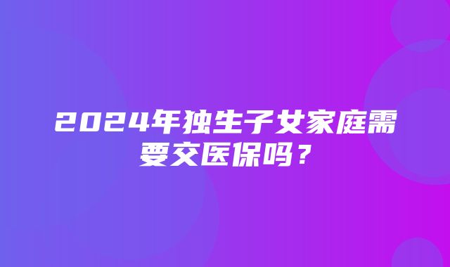 2024年独生子女家庭需要交医保吗？