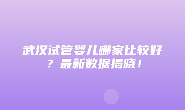 武汉试管婴儿哪家比较好？最新数据揭晓！