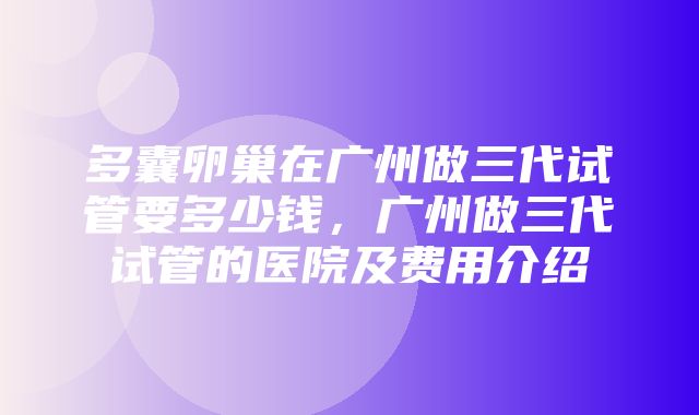 多囊卵巢在广州做三代试管要多少钱，广州做三代试管的医院及费用介绍