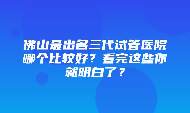 佛山最出名三代试管医院哪个比较好？看完这些你就明白了？