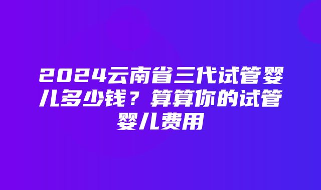 2024云南省三代试管婴儿多少钱？算算你的试管婴儿费用