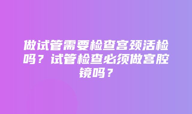 做试管需要检查宫颈活检吗？试管检查必须做宫腔镜吗？