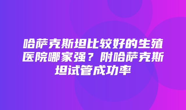 哈萨克斯坦比较好的生殖医院哪家强？附哈萨克斯坦试管成功率