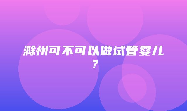 滁州可不可以做试管婴儿？