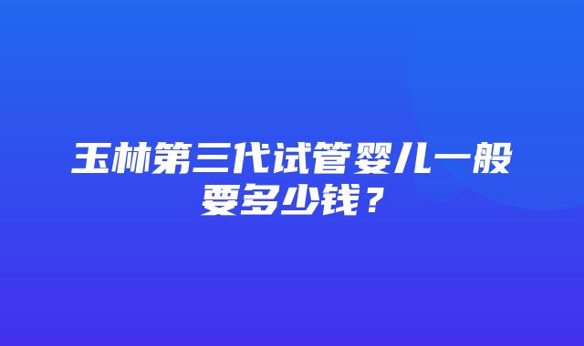 玉林第三代试管婴儿一般要多少钱？