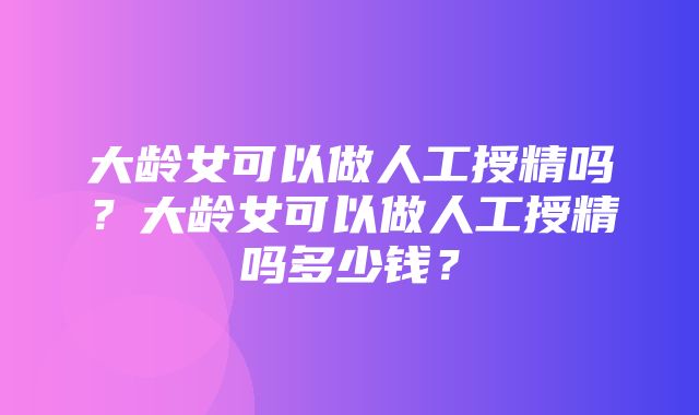 大龄女可以做人工授精吗？大龄女可以做人工授精吗多少钱？