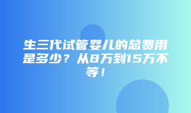 生三代试管婴儿的总费用是多少？从8万到15万不等！