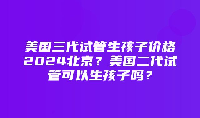 美国三代试管生孩子价格2024北京？美国二代试管可以生孩子吗？