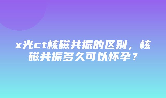 x光ct核磁共振的区别，核磁共振多久可以怀孕？