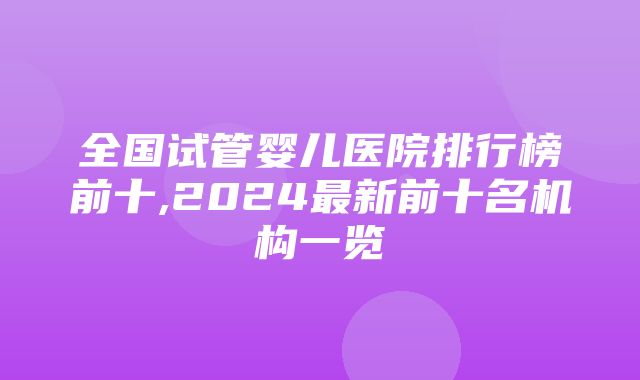 全国试管婴儿医院排行榜前十,2024最新前十名机构一览