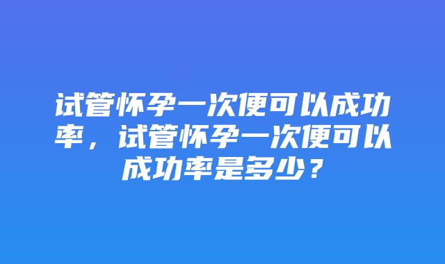 试管怀孕一次便可以成功率，试管怀孕一次便可以成功率是多少？